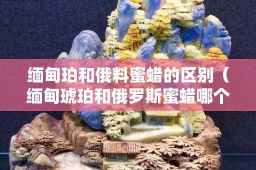 緬甸珀和俄料蜜蠟的區別（緬甸琥珀和俄羅斯蜜蠟哪個好）