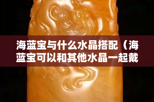 海藍寶與什么水晶搭配（海藍寶可以和其他水晶一起戴嗎）