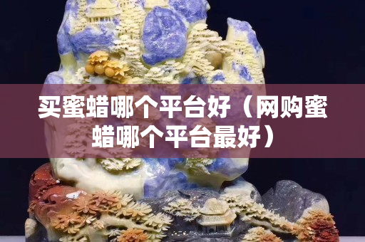 買蜜蠟哪個平臺好（網購蜜蠟哪個平臺最好）