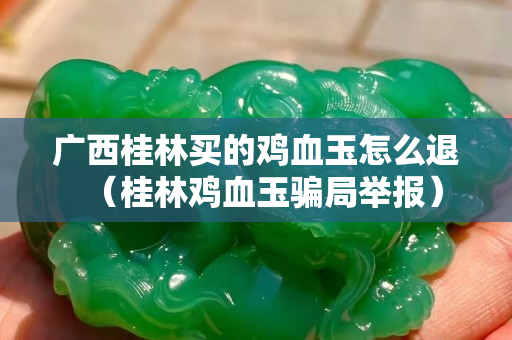 廣西桂林買的雞血玉怎么退（桂林雞血玉騙局舉報）
