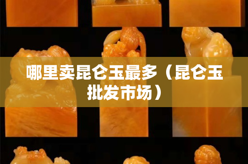 哪里賣昆侖玉最多（昆侖玉批發(fā)市場）