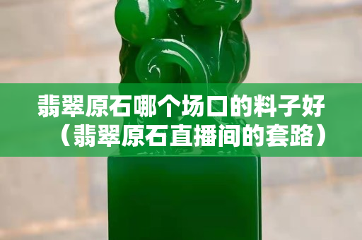 翡翠原石哪個場口的料子好（翡翠原石直播間的套路）