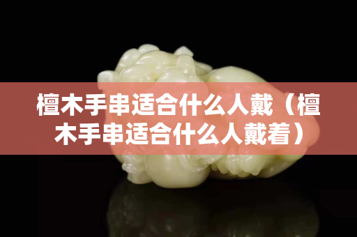 檀木手串適合什么人戴（檀木手串適合什么人戴著）