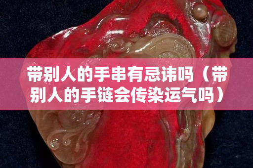 帶別人的手串有忌諱嗎（帶別人的手鏈會傳染運氣嗎）