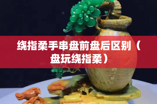 繞指柔手串盤前盤后區別（盤玩繞指柔）