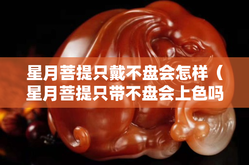 星月菩提只戴不盤會怎樣（星月菩提只帶不盤會上色嗎？）