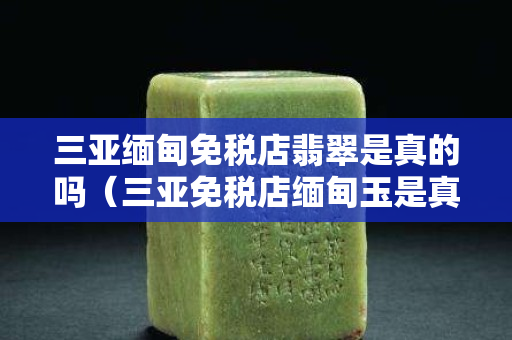 三亞緬甸免稅店翡翠是真的嗎（三亞免稅店緬甸玉是真的嗎）