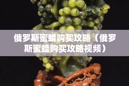 俄羅斯蜜蠟購(gòu)買攻略（俄羅斯蜜蠟購(gòu)買攻略視頻）