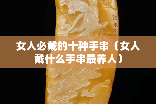 女人必戴的十種手串（女人戴什么手串最養人）