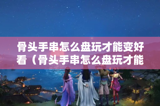 骨頭手串怎么盤玩才能變好看（骨頭手串怎么盤玩才能變好看視頻）