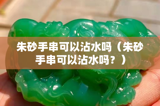 朱砂手串可以沾水嗎（朱砂手串可以沾水嗎？）