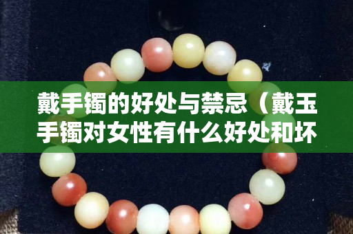 戴手鐲的好處與禁忌（戴玉手鐲對女性有什么好處和壞處）