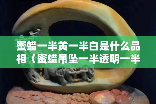 蜜蠟一半黃一半白是什么品相（蜜蠟吊墜一半透明一半黃色好不好）