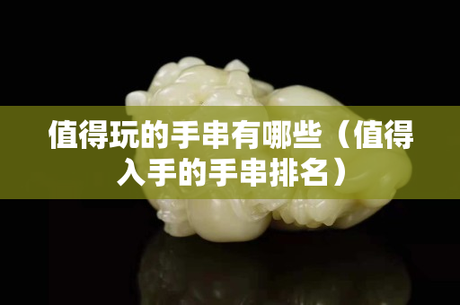 值得玩的手串有哪些（值得入手的手串排名）