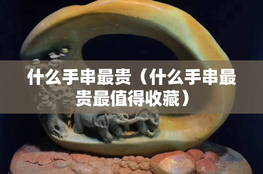 什么手串最貴（什么手串最貴最值得收藏）