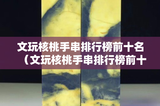 文玩核桃手串排行榜前十名（文玩核桃手串排行榜前十名有哪些）