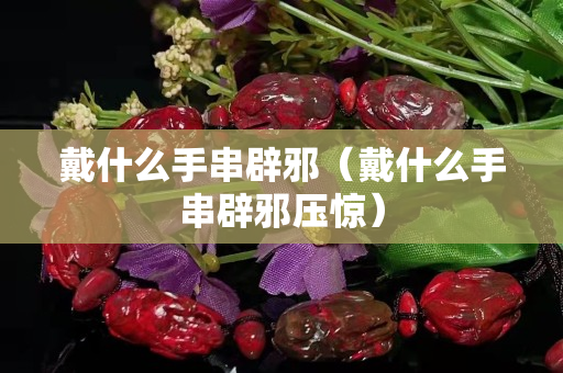 戴什么手串辟邪（戴什么手串辟邪壓驚）