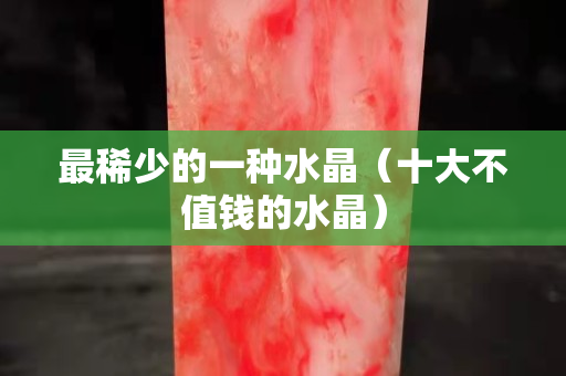 最稀少的一種水晶（十大不值錢的水晶）
