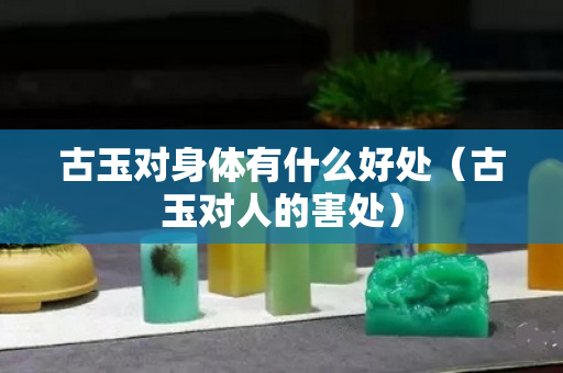古玉對身體有什么好處（古玉對人的害處）