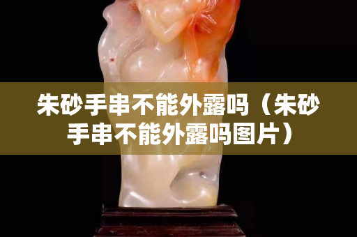 朱砂手串不能外露嗎（朱砂手串不能外露嗎圖片）