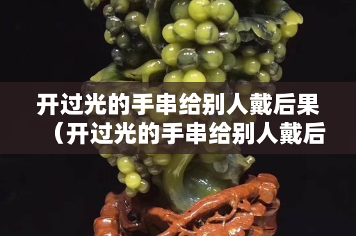 開(kāi)過(guò)光的手串給別人戴后果（開(kāi)過(guò)光的手串給別人戴后果怎么樣）