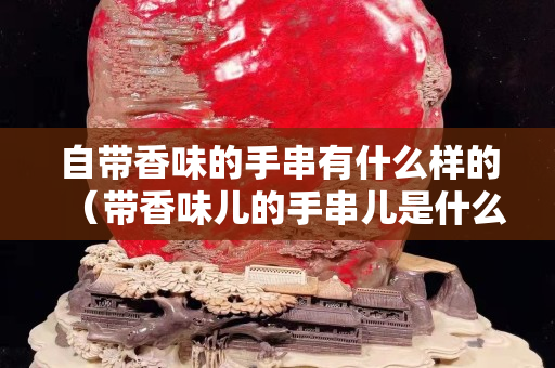 自帶香味的手串有什么樣的（帶香味兒的手串兒是什么材質(zhì)）