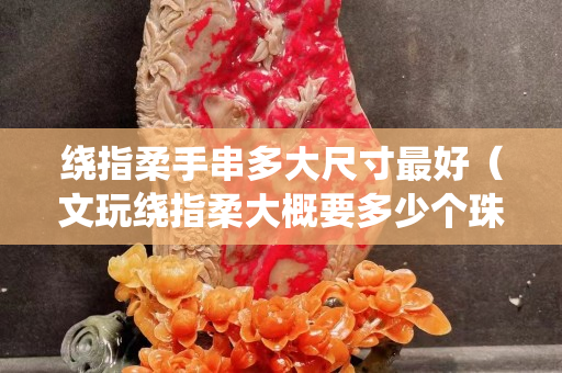 繞指柔手串多大尺寸最好（文玩繞指柔大概要多少個珠子）