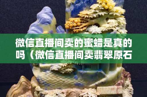 微信直播間賣的蜜蠟是真的嗎（微信直播間賣翡翠原石是真的嗎）