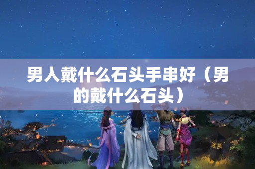 男人戴什么石頭手串好（男的戴什么石頭）