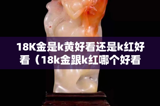 18K金是k黃好看還是k紅好看（18k金跟k紅哪個好看）