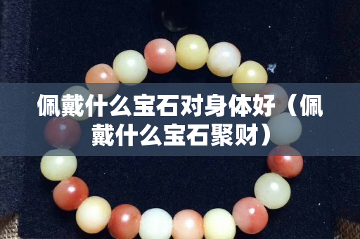 佩戴什么寶石對身體好（佩戴什么寶石聚財）