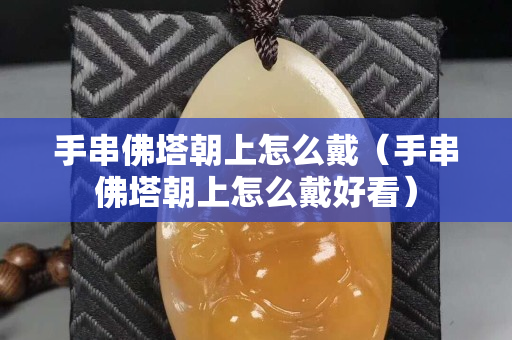 手串佛塔朝上怎么戴（手串佛塔朝上怎么戴好看）