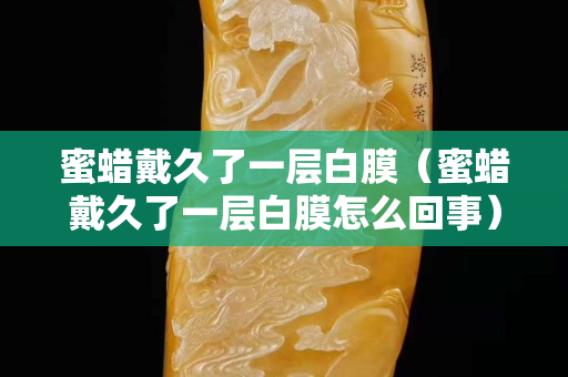 蜜蠟戴久了一層白膜（蜜蠟戴久了一層白膜怎么回事）