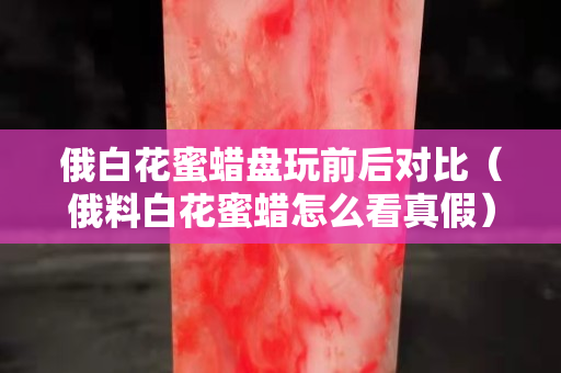 俄白花蜜蠟盤玩前后對比（俄料白花蜜蠟怎么看真假）