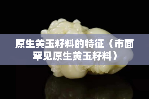 原生黃玉籽料的特征（市面罕見原生黃玉籽料）