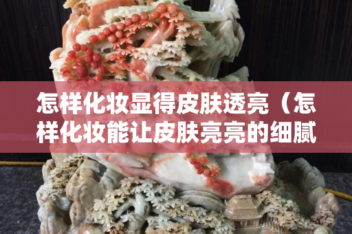 怎樣化妝顯得皮膚透亮（怎樣化妝能讓皮膚亮亮的細膩）