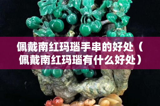 佩戴南紅瑪瑙手串的好處（佩戴南紅瑪瑙有什么好處）