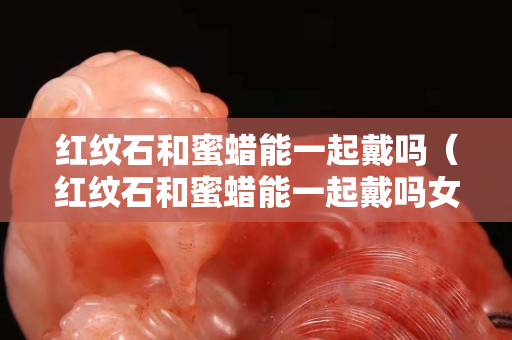 紅紋石和蜜蠟能一起戴嗎（紅紋石和蜜蠟能一起戴嗎女生）
