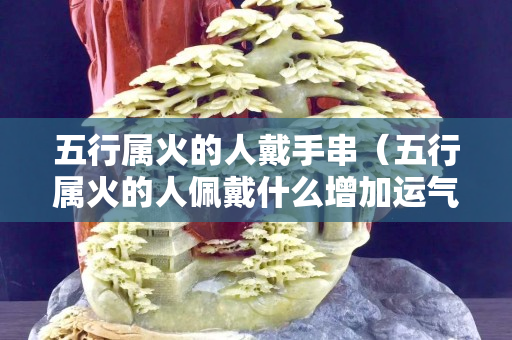五行屬火的人戴手串（五行屬火的人佩戴什么增加運氣）