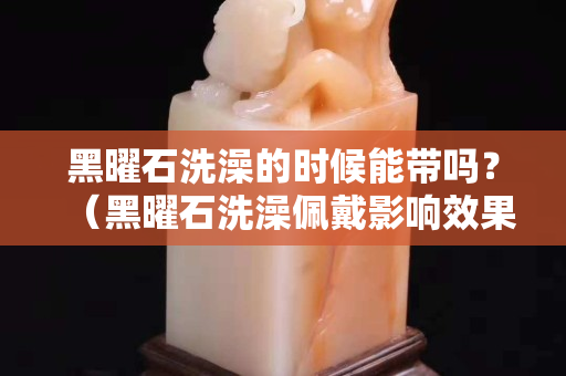 黑曜石洗澡的時候能帶嗎？（黑曜石洗澡佩戴影響效果嗎）