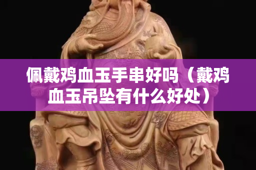佩戴雞血玉手串好嗎（戴雞血玉吊墜有什么好處）