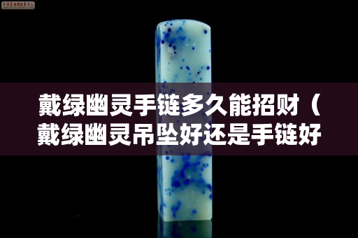 戴綠幽靈手鏈多久能招財（戴綠幽靈吊墜好還是手鏈好）
