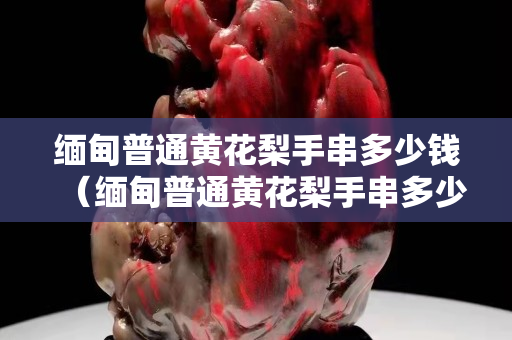 緬甸普通黃花梨手串多少錢(qián)（緬甸普通黃花梨手串多少錢(qián)一克）