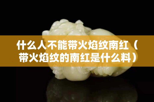 什么人不能帶火焰紋南紅（帶火焰紋的南紅是什么料）