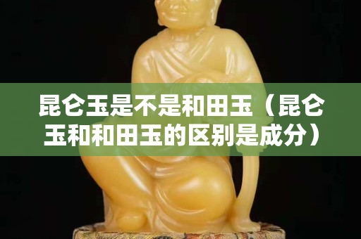 昆侖玉是不是和田玉（昆侖玉和和田玉的區(qū)別是成分）