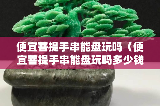 便宜菩提手串能盤玩嗎（便宜菩提手串能盤玩嗎多少錢）