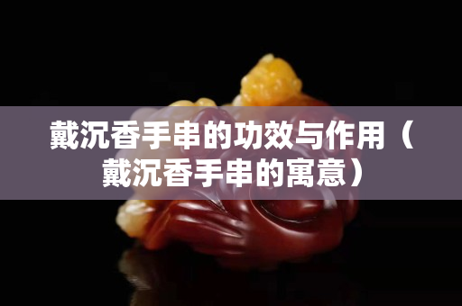 戴沉香手串的功效與作用（戴沉香手串的寓意）