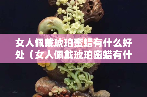 女人佩戴琥珀蜜蠟有什么好處（女人佩戴琥珀蜜蠟有什么好處嗎）