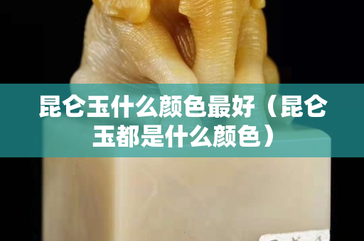 昆侖玉什么顏色最好（昆侖玉都是什么顏色）