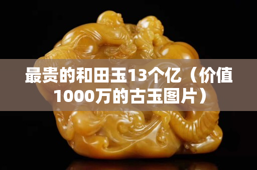 最貴的和田玉13個億（價值1000萬的古玉圖片）